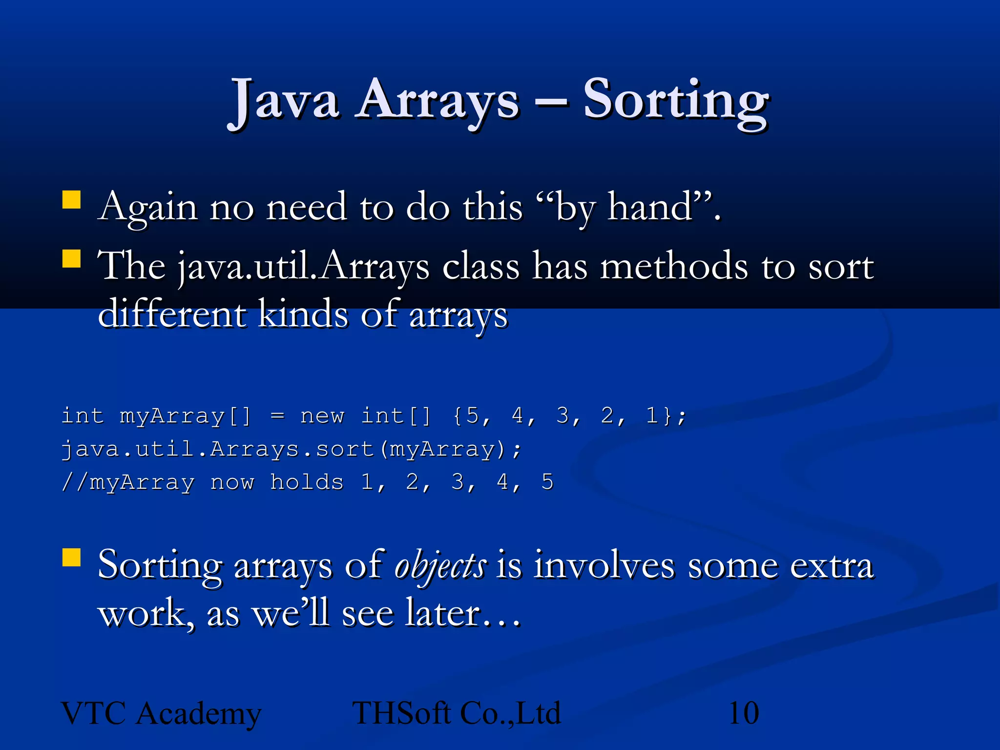 Java Arrays – Sorting
   Again no need to do this “by hand”.
   The java.util.Arrays class has methods to sort
    different kinds of arrays

int myArray[] = new int[] {5, 4, 3, 2, 1};
java.util.Arrays.sort(myArray);
//myArray now holds 1, 2, 3, 4, 5


   Sorting arrays of objects is involves some extra
    work, as we’ll see later…

VTC Academy        THSoft Co.,Ltd            10
 