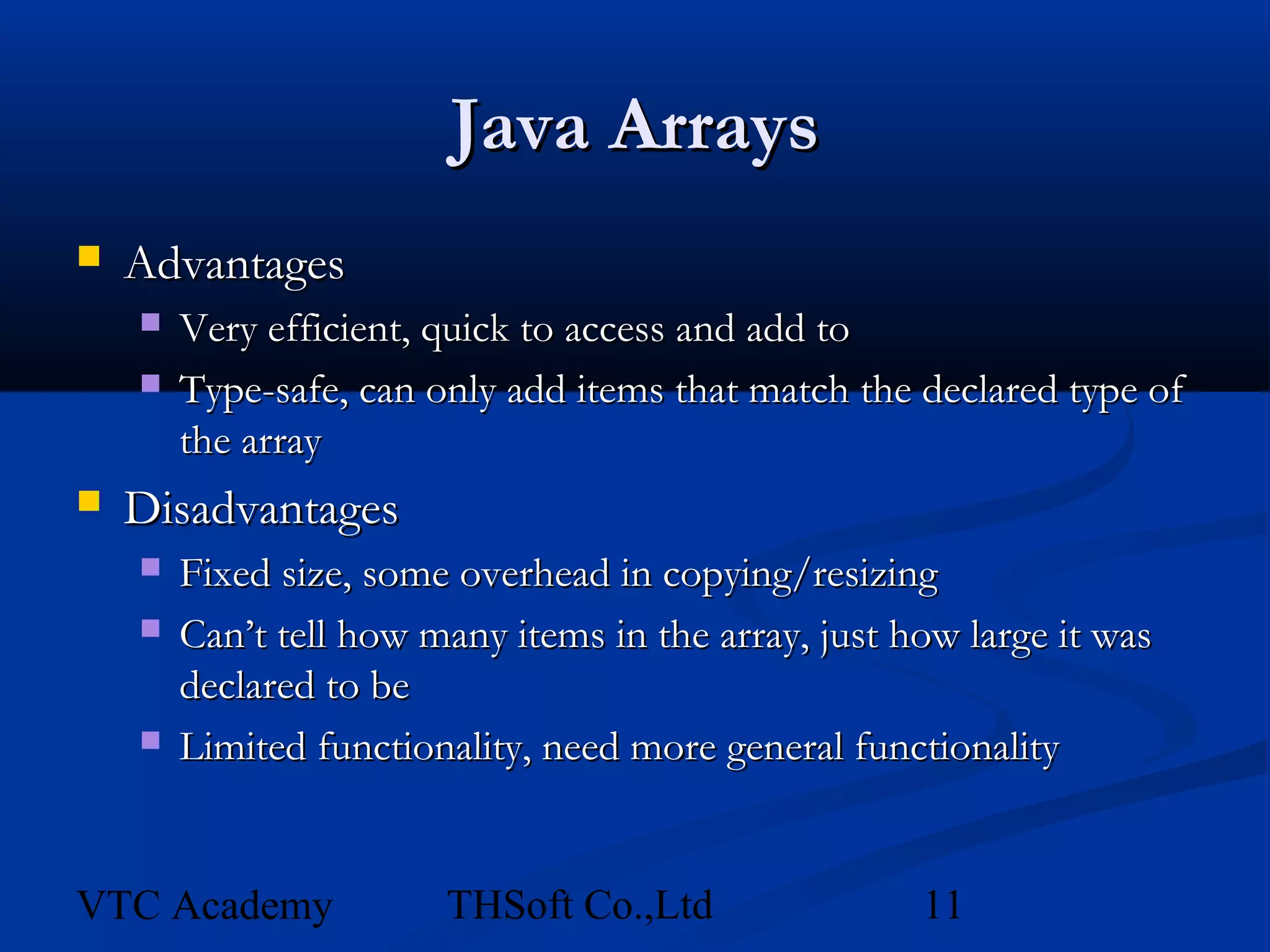 Java Arrays
   Advantages
       Very efficient, quick to access and add to
       Type-safe, can only add items that match the declared type of
        the array
   Disadvantages
       Fixed size, some overhead in copying/resizing
       Can’t tell how many items in the array, just how large it was
        declared to be
       Limited functionality, need more general functionality


VTC Academy             THSoft Co.,Ltd                11
 