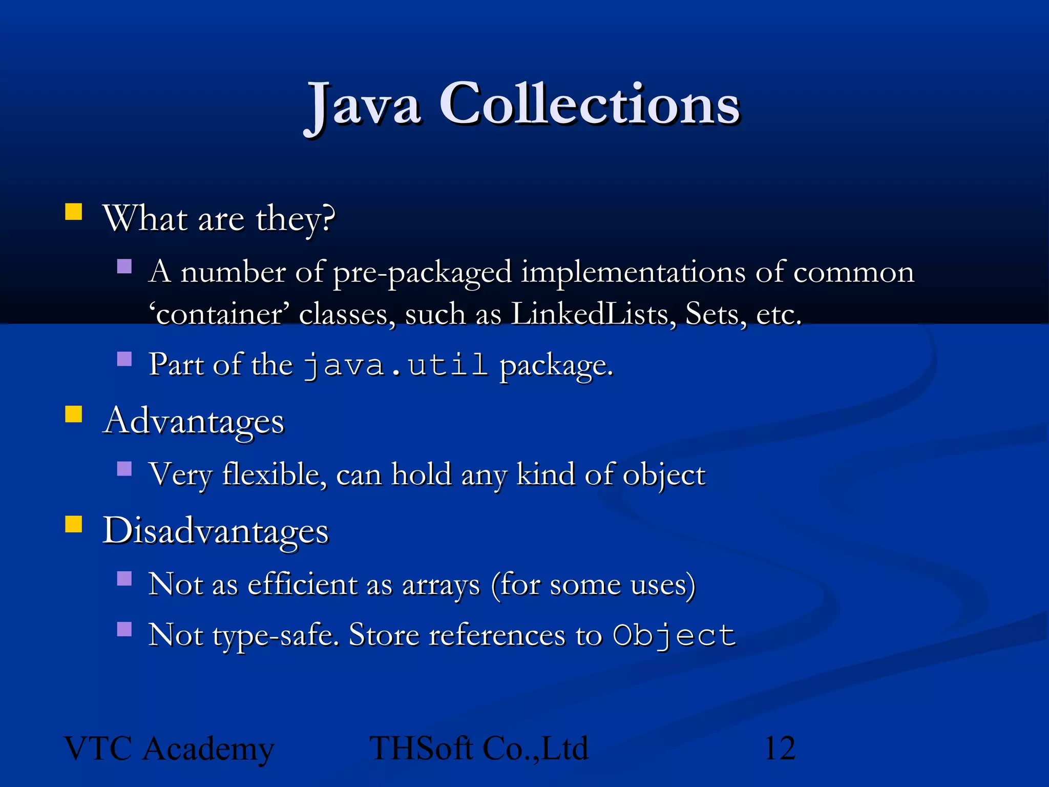 Java Collections
   What are they?
       A number of pre-packaged implementations of common
        ‘container’ classes, such as LinkedLists, Sets, etc.
       Part of the java.util package.
   Advantages
       Very flexible, can hold any kind of object
   Disadvantages
       Not as efficient as arrays (for some uses)
       Not type-safe. Store references to Object


VTC Academy             THSoft Co.,Ltd               12
 