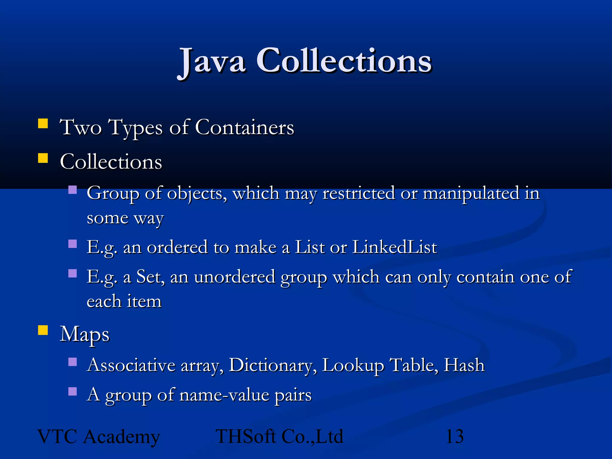 Java Collections
   Two Types of Containers
   Collections
       Group of objects, which may restricted or manipulated in
        some way
       E.g. an ordered to make a List or LinkedList
       E.g. a Set, an unordered group which can only contain one of
        each item
   Maps
       Associative array, Dictionary, Lookup Table, Hash
       A group of name-value pairs

VTC Academy            THSoft Co.,Ltd               13
 