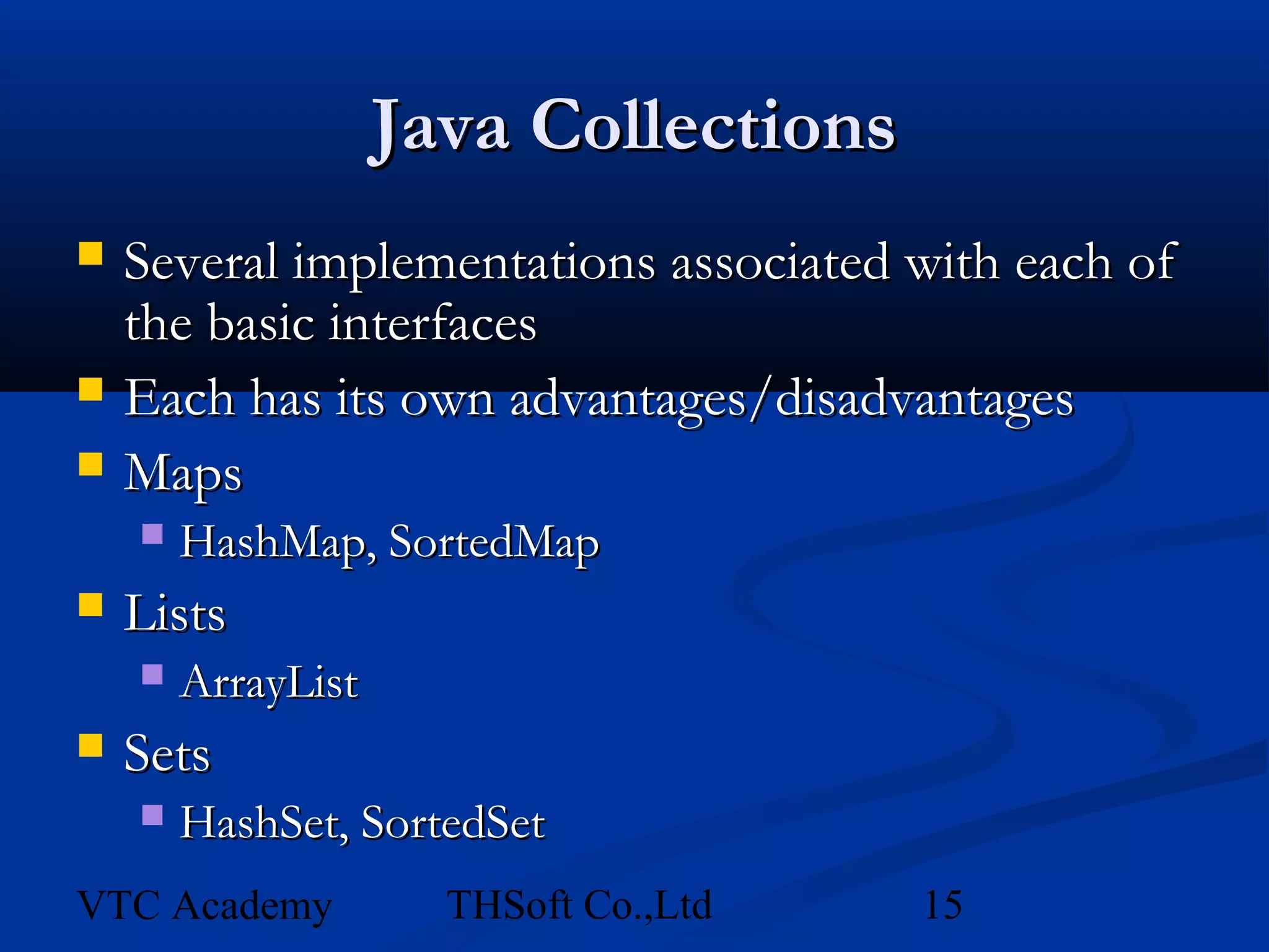 Java Collections
   Several implementations associated with each of
    the basic interfaces
   Each has its own advantages/disadvantages
   Maps
       HashMap, SortedMap
   Lists
       ArrayList
   Sets
       HashSet, SortedSet
VTC Academy           THSoft Co.,Ltd   15
 
