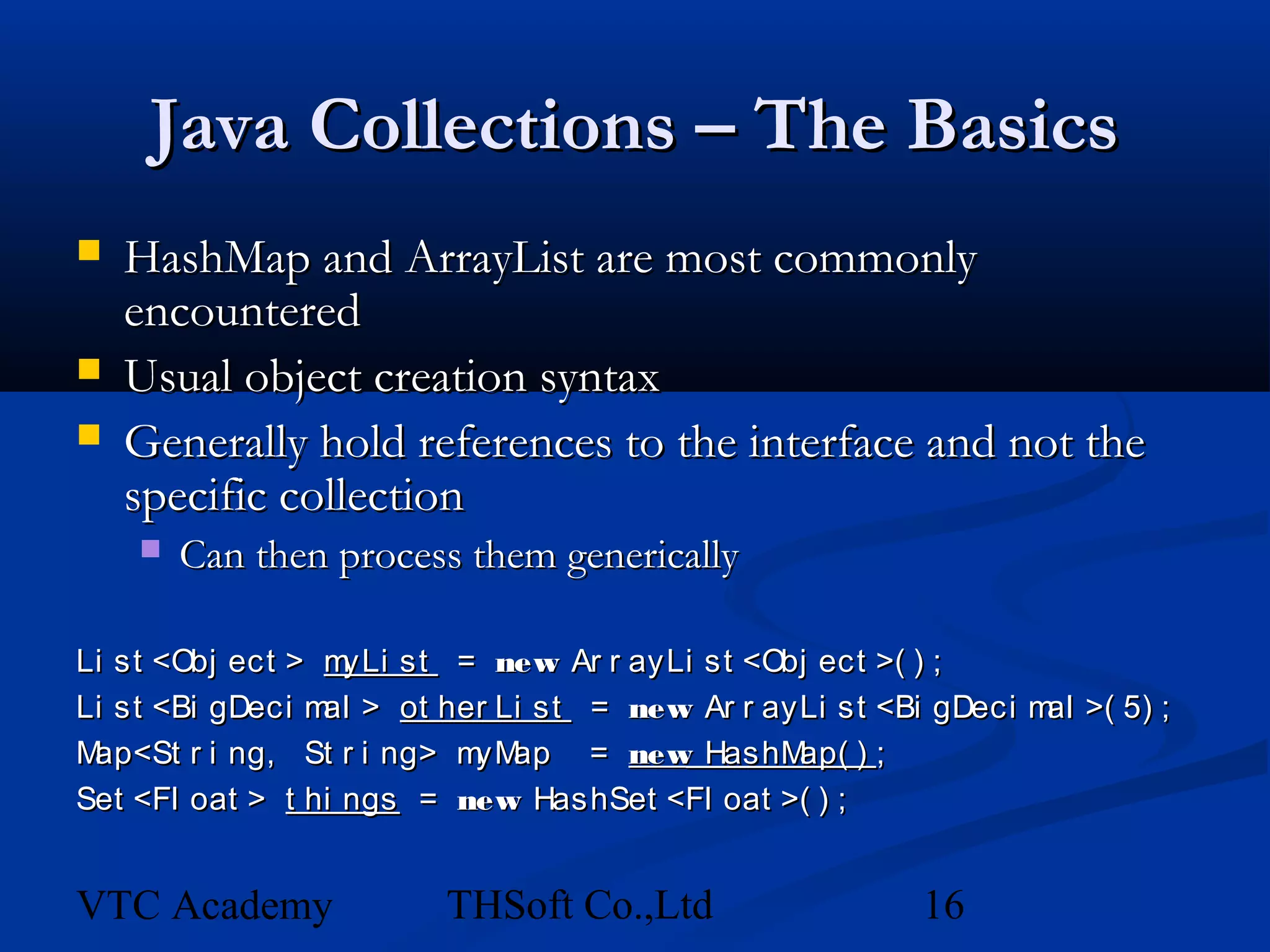 Java Collections – The Basics
   HashMap and ArrayList are most commonly
    encountered
   Usual object creation syntax
   Generally hold references to the interface and not the
    specific collection
       Can then process them generically

Li st <Obj ect > m yLi st = new Ar r ayLi st <Obj ect >( ) ;
Li st <Bi gDeci m > ot her Li st = new Ar r ayLi st <Bi gDeci m >( 5) ;
                 al                                            al
Map<St r i ng, St r i ng> m ap = new HashM
                           yM                   ap( ) ;
Set <Fl oat > t hi ngs = new HashSet <Fl oat >( ) ;


VTC Academy             THSoft Co.,Ltd                16
 