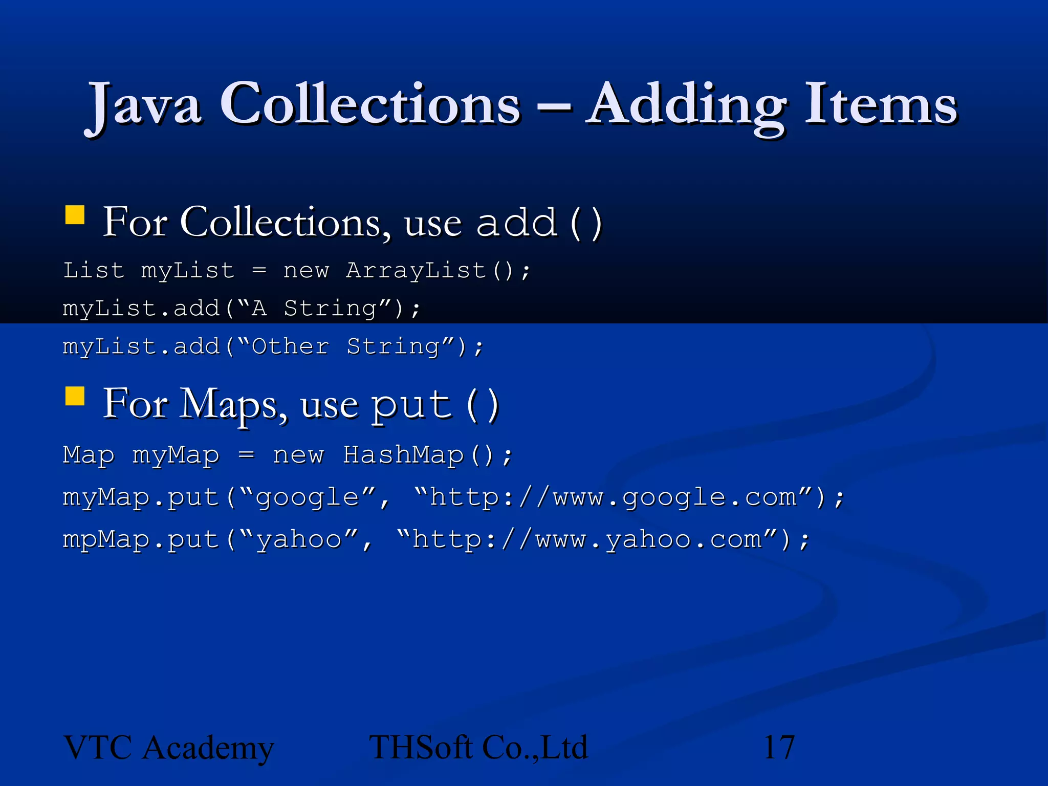 Java Collections – Adding Items
   For Collections, use add()
List myList = new ArrayList();
myList.add(“A String”);
myList.add(“Other String”);

   For Maps, use put()
Map myMap = new HashMap();
myMap.put(“google”, “http://www.google.com”);
mpMap.put(“yahoo”, “http://www.yahoo.com”);




VTC Academy        THSoft Co.,Ltd      17
 