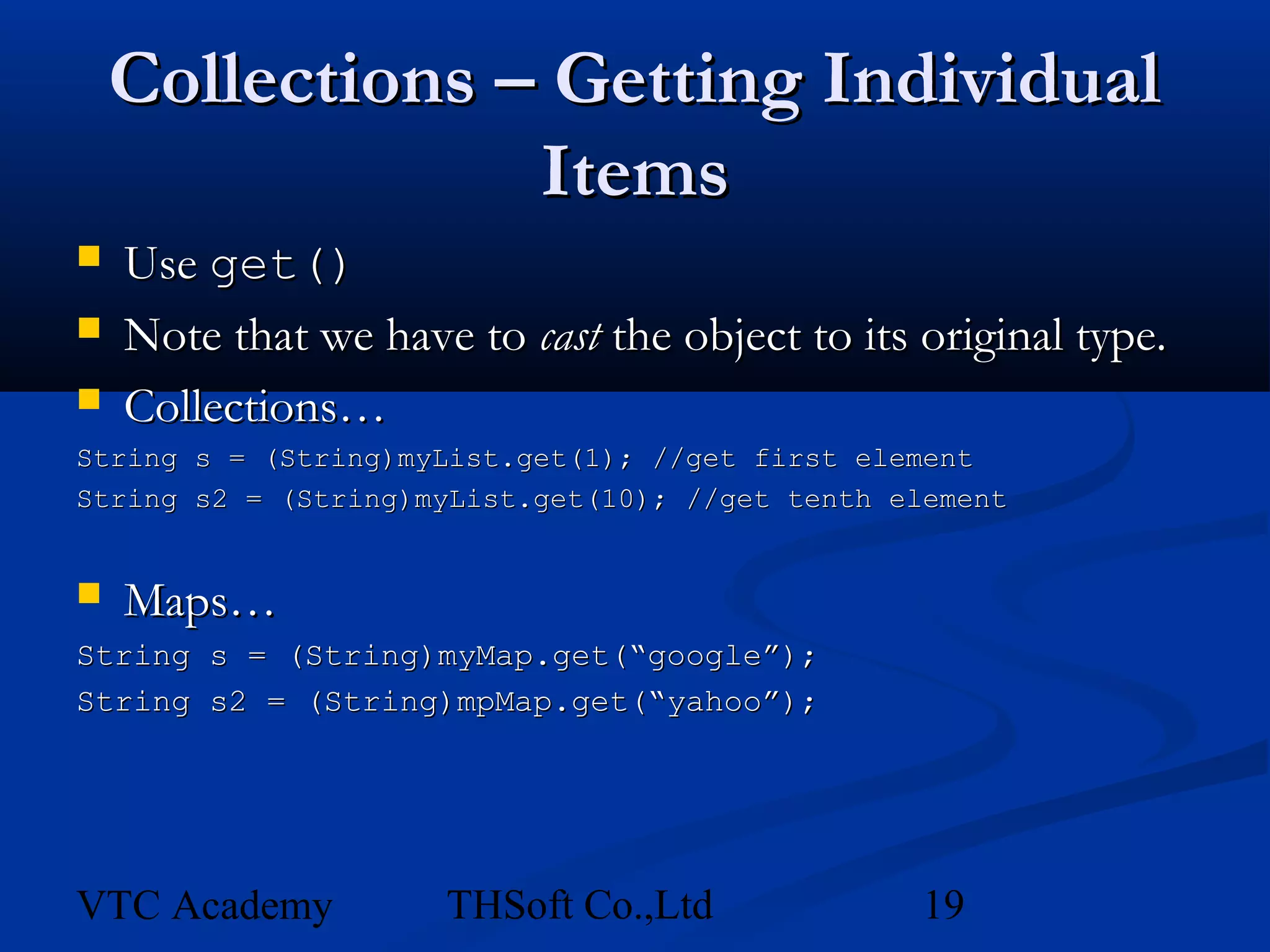 Collections – Getting Individual
                 Items
   Use get()
   Note that we have to cast the object to its original type.
   Collections…
String s = (String)myList.get(1); //get first element
String s2 = (String)myList.get(10); //get tenth element


   Maps…
String s = (String)myMap.get(“google”);
String s2 = (String)mpMap.get(“yahoo”);




VTC Academy          THSoft Co.,Ltd              19
 