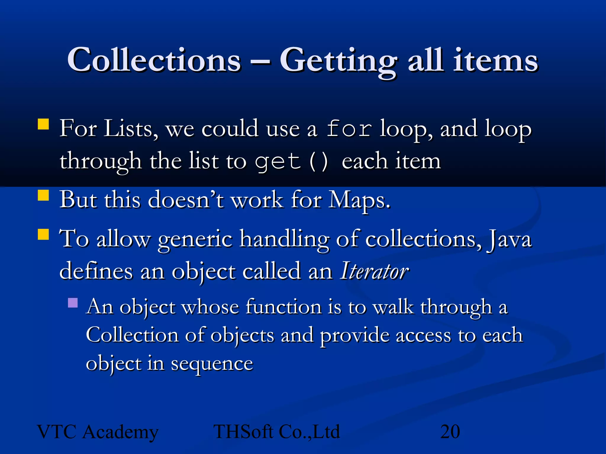 Collections – Getting all items
   For Lists, we could use a for loop, and loop
    through the list to get() each item
   But this doesn’t work for Maps.
   To allow generic handling of collections, Java
    defines an object called an Iterator
       An object whose function is to walk through a
        Collection of objects and provide access to each
        object in sequence

VTC Academy          THSoft Co.,Ltd           20
 