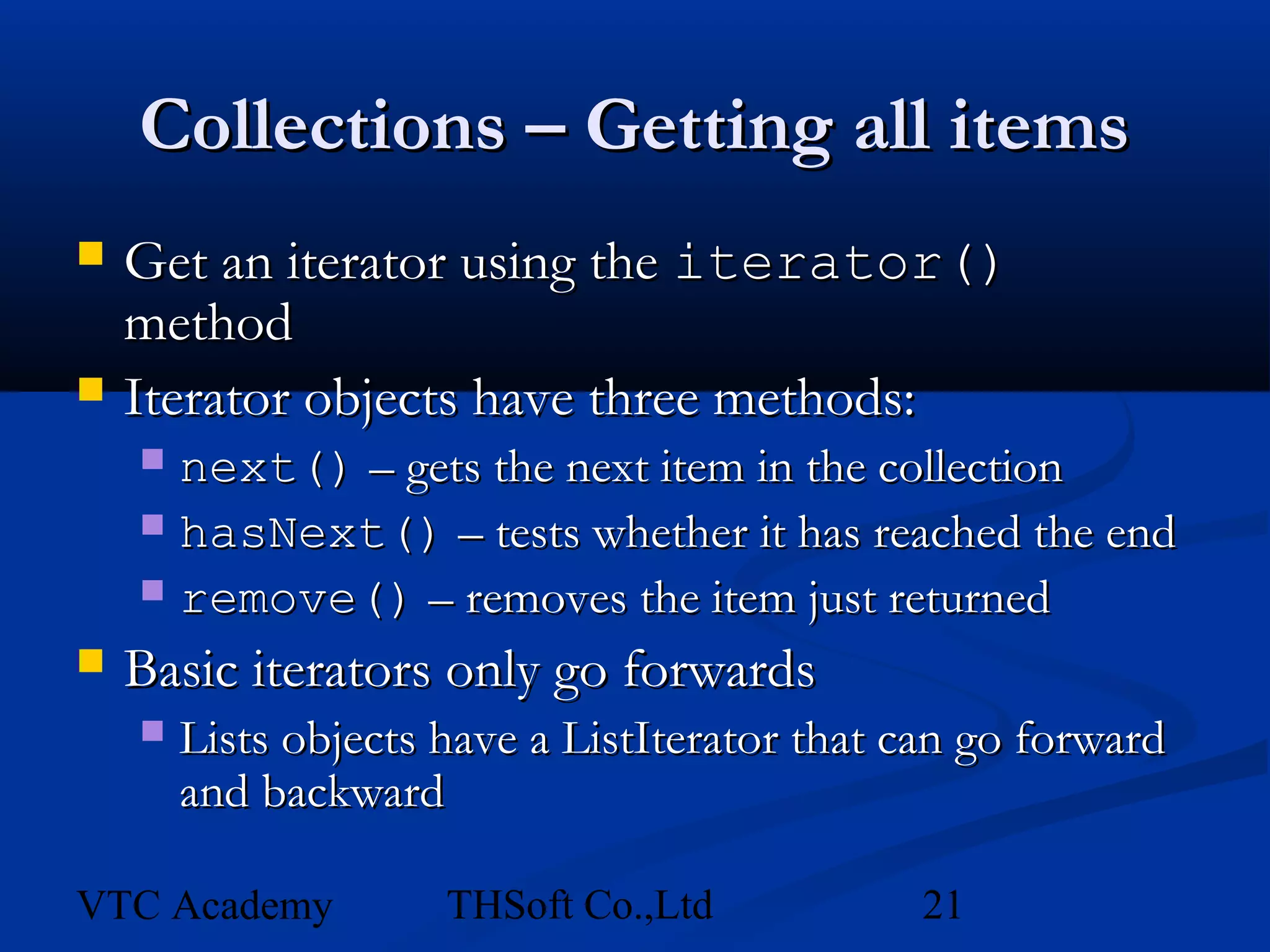 Collections – Getting all items
   Get an iterator using the iterator()
    method
   Iterator objects have three methods:
     next() – gets the next item in the collection
     hasNext() – tests whether it has reached the end
     remove() – removes the item just returned

   Basic iterators only go forwards
       Lists objects have a ListIterator that can go forward
        and backward

VTC Academy           THSoft Co.,Ltd           21
 