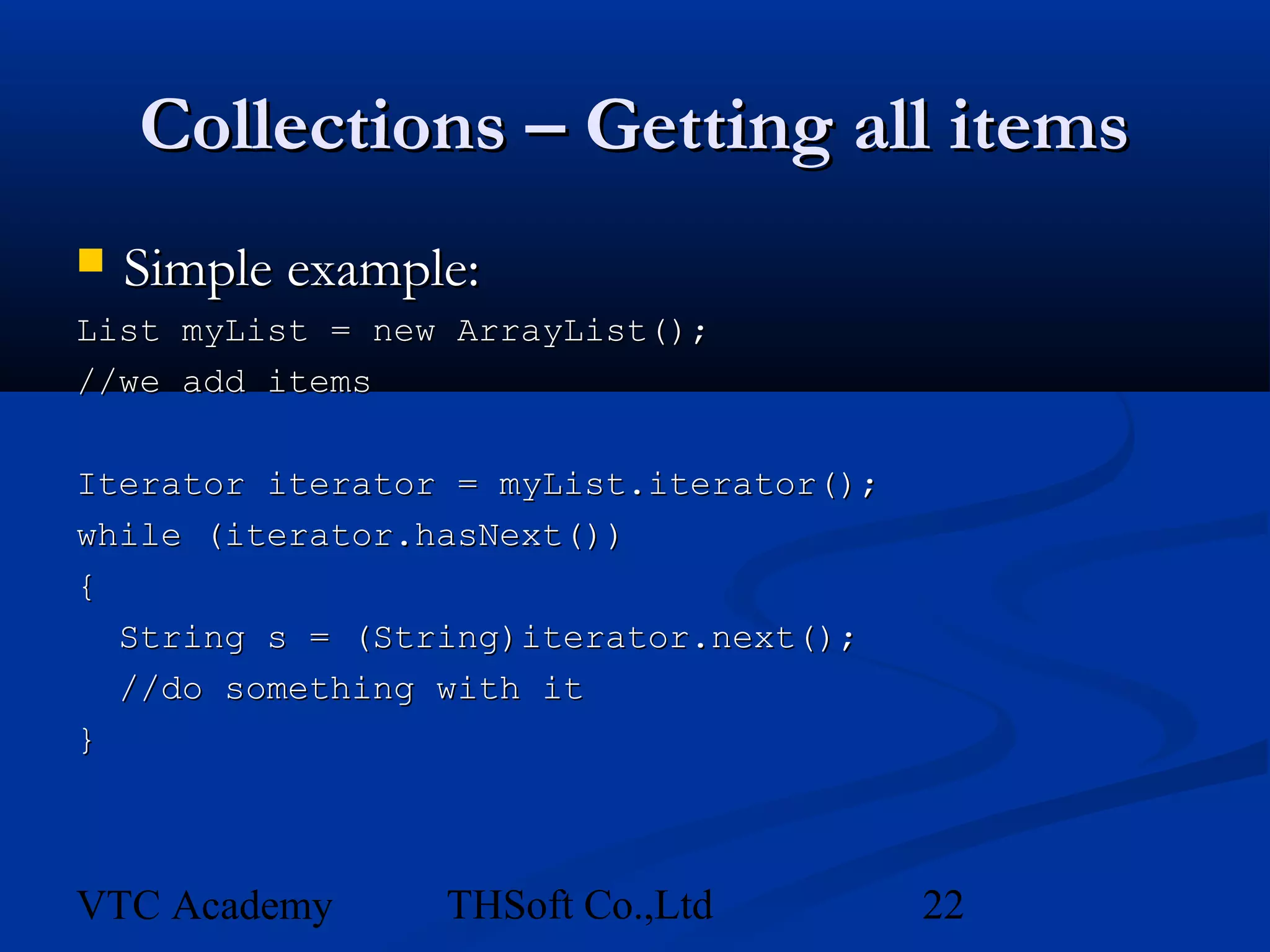 Collections – Getting all items
   Simple example:
List myList = new ArrayList();
//we add items

Iterator iterator = myList.iterator();
while (iterator.hasNext())
{
  String s = (String)iterator.next();
  //do something with it
}



VTC Academy      THSoft Co.,Ltd          22
 