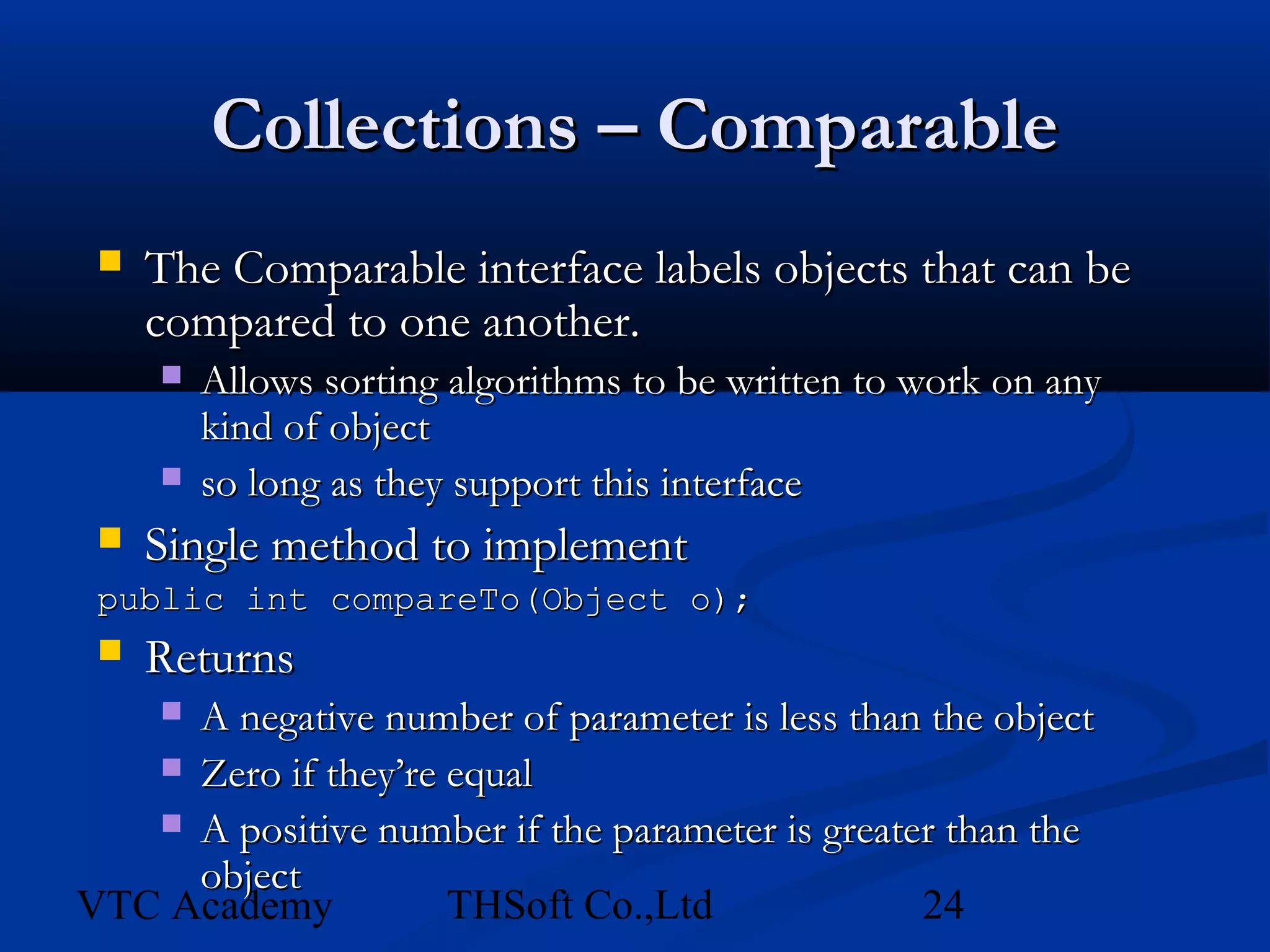 Collections – Comparable
    The Comparable interface labels objects that can be
     compared to one another.
        Allows sorting algorithms to be written to work on any
         kind of object
        so long as they support this interface
    Single method to implement
 public int compareTo(Object o);
  Returns
     A negative number of parameter is less than the object
     
    Zero if they’re equal
    A positive number if the parameter is greater than the
     object
VTC Academy          THSoft Co.,Ltd              24
 