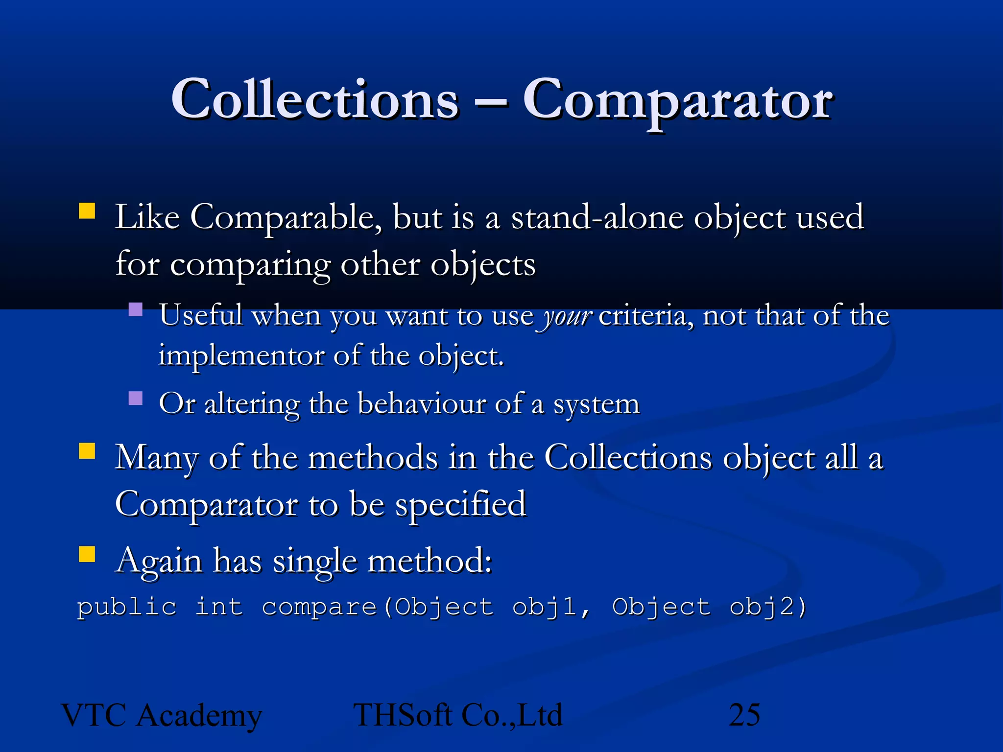 Collections – Comparator
   Like Comparable, but is a stand-alone object used
    for comparing other objects
       Useful when you want to use your criteria, not that of the
        implementor of the object.
       Or altering the behaviour of a system
   Many of the methods in the Collections object all a
    Comparator to be specified
   Again has single method:
public int compare(Object obj1, Object obj2)



VTC Academy            THSoft Co.,Ltd                25
 