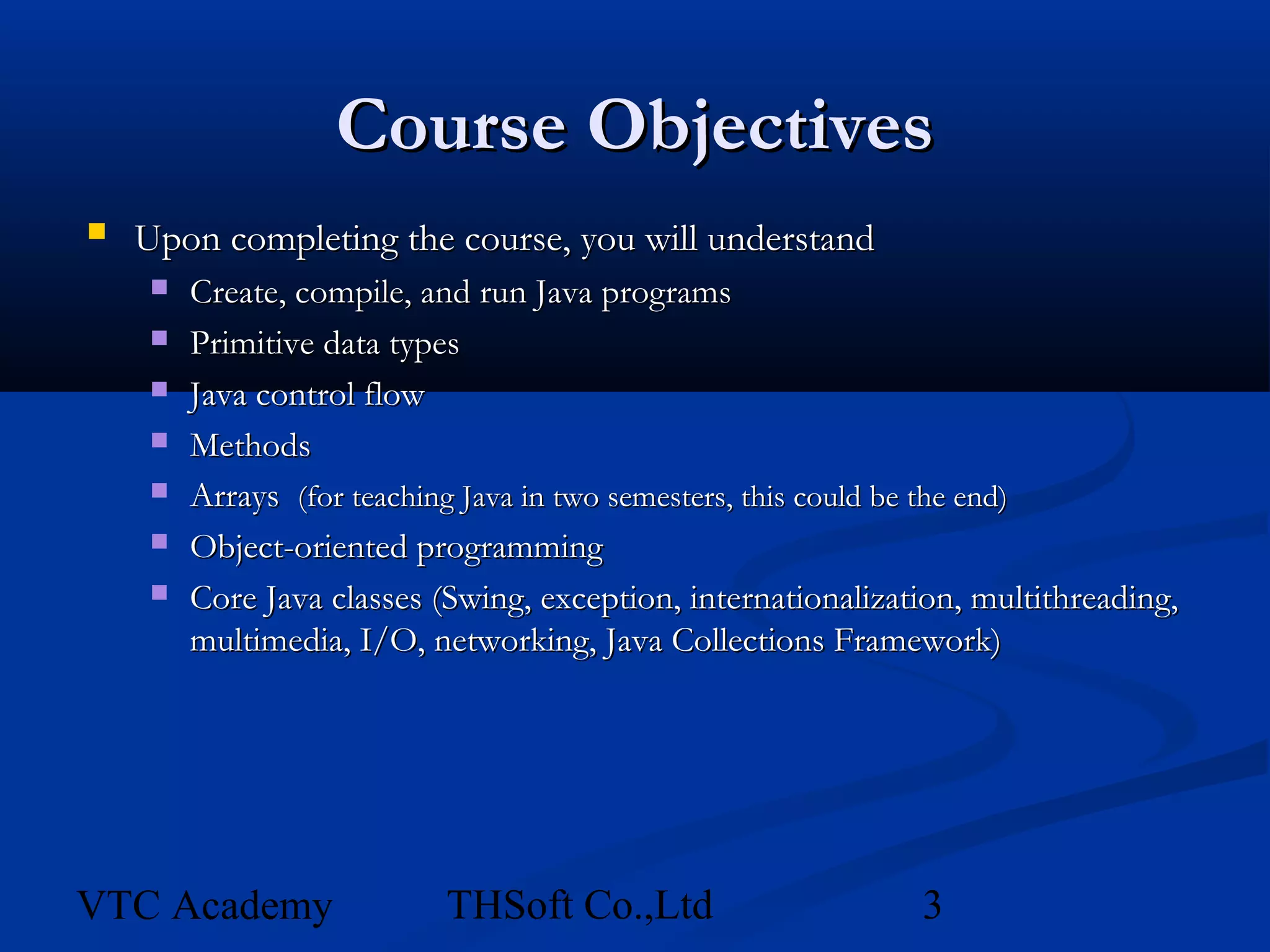 Course Objectives
   Upon completing the course, you will understand
        Create, compile, and run Java programs
        Primitive data types
        Java control flow
        Methods
        Arrays (for teaching Java in two semesters, this could be the end)
        Object-oriented programming
        Core Java classes (Swing, exception, internationalization, multithreading,
         multimedia, I/O, networking, Java Collections Framework)




VTC Academy                 THSoft Co.,Ltd                     3
 