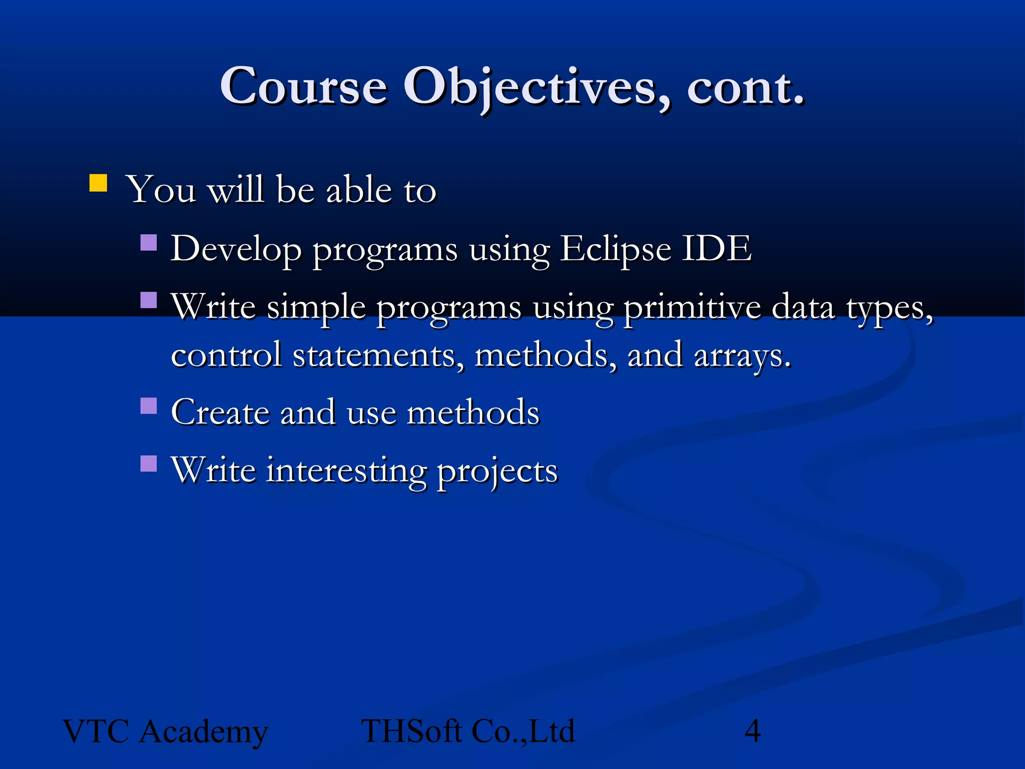 Course Objectives, cont.
    You will be able to
      Develop programs using Eclipse IDE
      Write simple programs using primitive data types,
       control statements, methods, and arrays.
      Create and use methods

      Write interesting projects




VTC Academy        THSoft Co.,Ltd          4
 