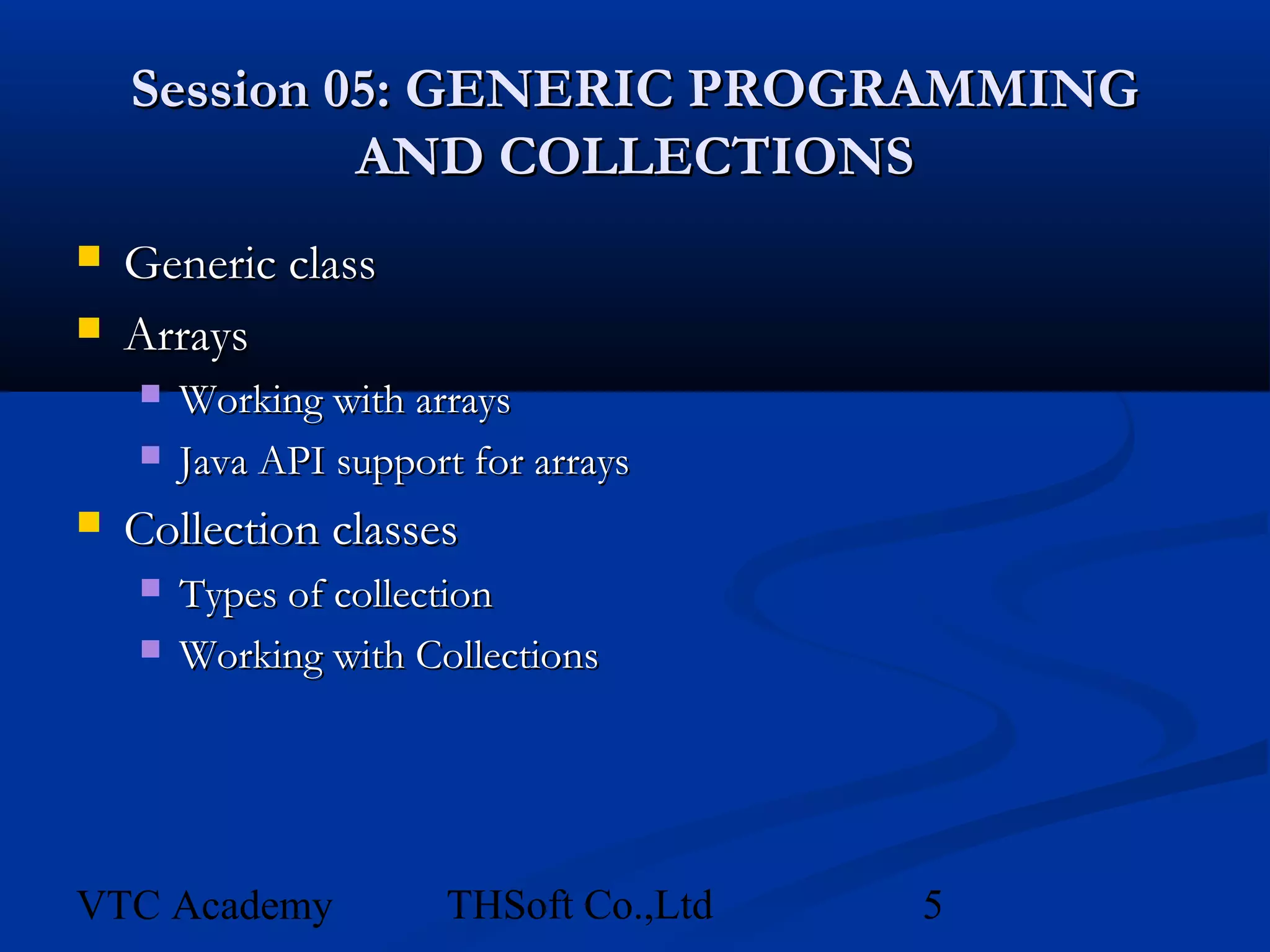 Session 05: GENERIC PROGRAMMING
             AND COLLECTIONS
   Generic class
   Arrays
       Working with arrays
       Java API support for arrays
   Collection classes
       Types of collection
       Working with Collections




VTC Academy            THSoft Co.,Ltd   5
 