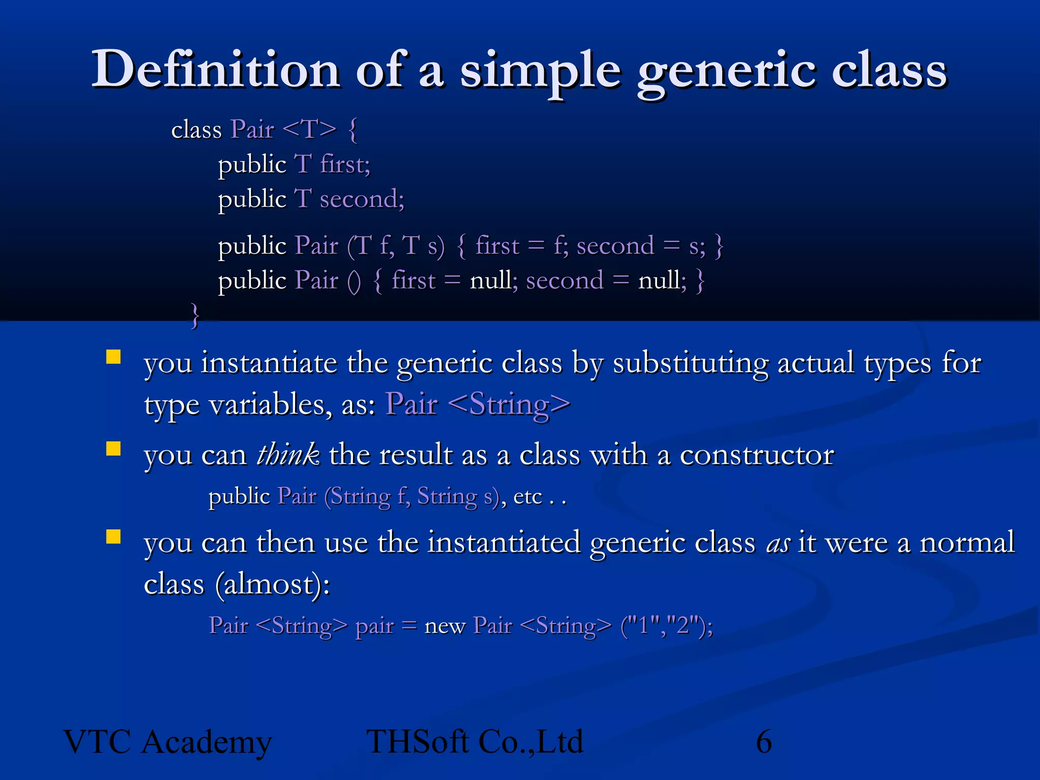 Definition of a simple generic class
        class Pair <T> {
             public T first;
             public T second;
              public Pair (T f, T s) { first = f; second = s; }
              public Pair () { first = null; second = null; }
         }
     you instantiate the generic class by substituting actual types for
      type variables, as: Pair <String>
     you can think the result as a class with a constructor
             public Pair (String f, String s), etc . .
     you can then use the instantiated generic class as it were a normal
      class (almost):
             Pair <String> pair = new Pair <String> ("1","2");



VTC Academy                   THSoft Co.,Ltd                      6
 