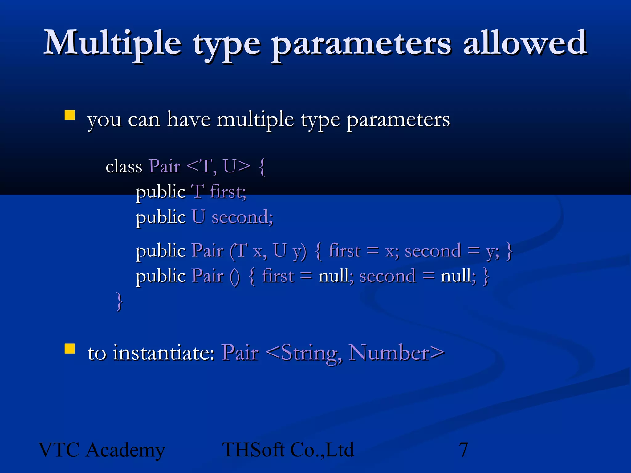 Multiple type parameters allowed
     you can have multiple type parameters
       class Pair <T, U> {
           public T first;
           public U second;
            public Pair (T x, U y) { first = x; second = y; }
            public Pair () { first = null; second = null; }
        }

     to instantiate: Pair <String, Number>


VTC Academy            THSoft Co.,Ltd                7
 