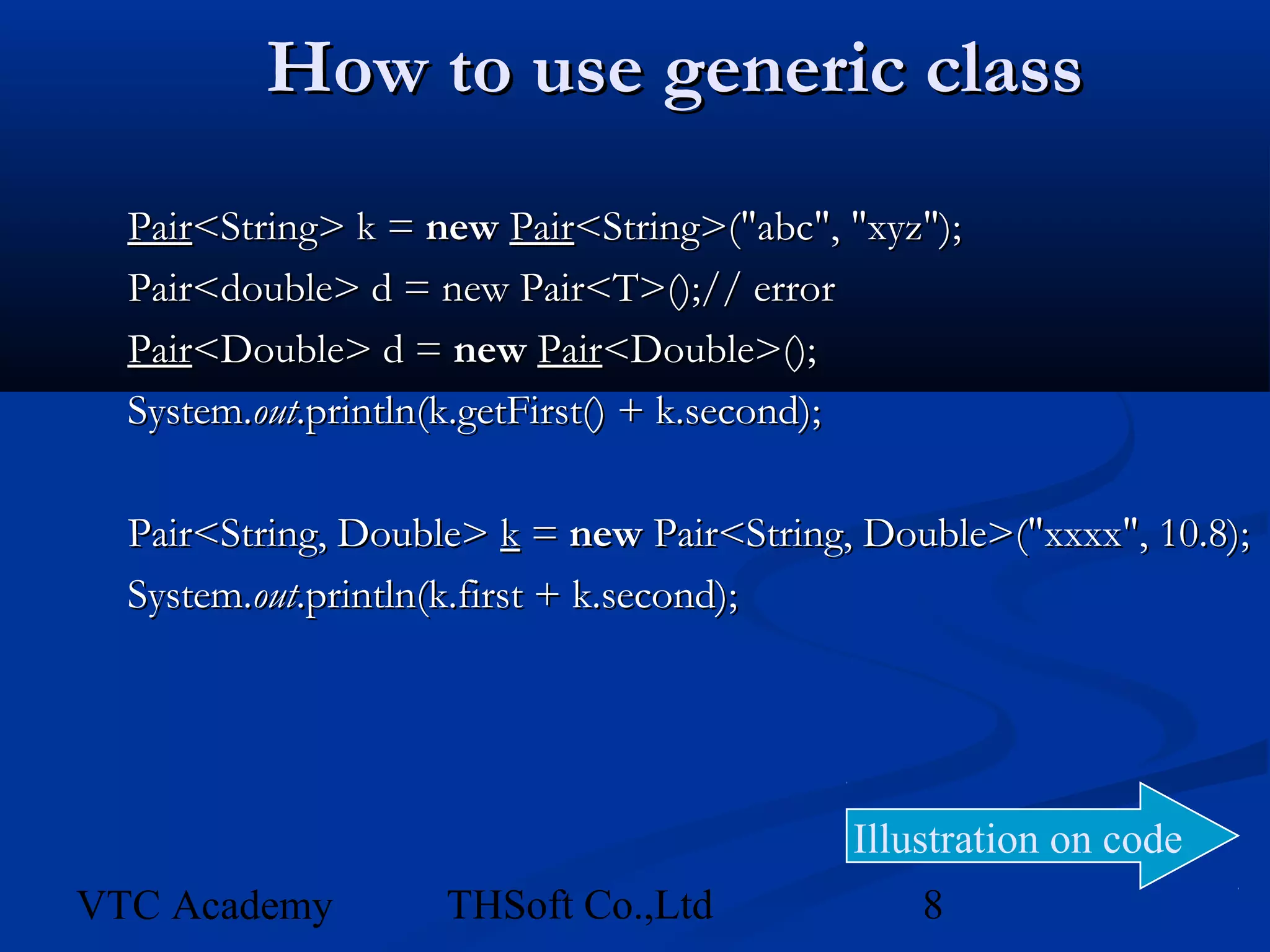 How to use generic class
  Pair<String> k = new Pair<String>("abc", "xyz");
  Pair<double> d = new Pair<T>();// error
  Pair<Double> d = new Pair<Double>();
  System.out.println(k.getFirst() + k.second);

  Pair<String, Double> k = new Pair<String, Double>("xxxx", 10.8);
  System.out.println(k.first + k.second);




                                           Illustration on code
VTC Academy         THSoft Co.,Ltd             8
 