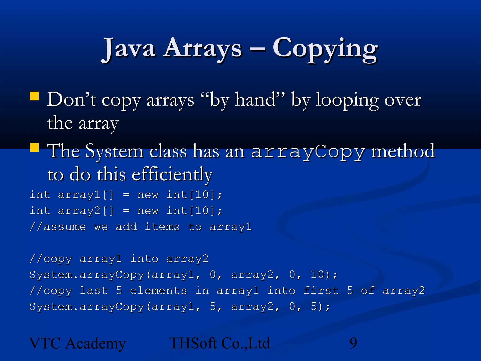 Java Arrays – Copying
   Don’t copy arrays “by hand” by looping over
    the array
   The System class has an arrayCopy method
    to do this efficiently
int array1[] = new int[10];
int array2[] = new int[10];
//assume we add items to array1

//copy array1 into array2
System.arrayCopy(array1, 0, array2, 0, 10);
//copy last 5 elements in array1 into first 5 of array2
System.arrayCopy(array1, 5, array2, 0, 5);


VTC Academy        THSoft Co.,Ltd           9
 
