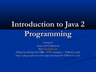Introduction to Java 2
    Programming
                         Lecture 5
                  Array and Collections
                    Ref: www.ldodds.com
 Edited by Hoàng Văn Hậu – VTC Academy – THSoft co.,ltd
 https://play.google.com/store/apps/developer?id=THSoft+Co.,Ltd
 