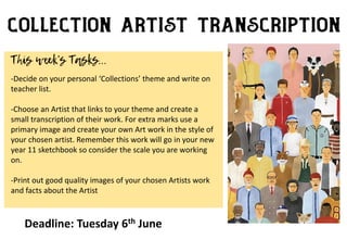 -Decide on your personal ‘Collections’ theme and write on
teacher list.
-Choose an Artist that links to your theme and create a
small transcription of their work. For extra marks use a
primary image and create your own Art work in the style of
your chosen artist. Remember this work will go in your new
year 11 sketchbook so consider the scale you are working
on.
-Print out good quality images of your chosen Artists work
and facts about the Artist
Deadline: Tuesday 6th June
 