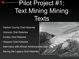 Pilot Project #1:
Text Mining Mining
Texts
Carbon County Oral Histories
Uranium Oral Histories
Cooley Oral Histories
Hispanic Oral Histories
Interviews with African Americans in Utah
Saving the Legacy Oral Histories
Image courtesy of Marriott Library
 