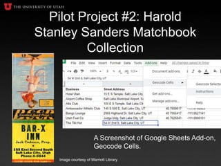 Pilot Project #2: Harold
Stanley Sanders Matchbook
Collection
A Screenshot of Google Sheets Add-on,
Geocode Cells.
Image courtesy of Marriott Library
 