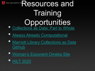 Resources and
Training
Opportunities
• Collections as Data: Part to Whole
• Always Already Computational
• Marriott Library Collections as Data
GitHub
• Woman’s Exponent Omeka Site
• HILT 2020
 