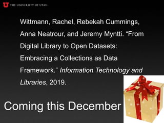 Wittmann, Rachel, Rebekah Cummings,
Anna Neatrour, and Jeremy Myntti. “From
Digital Library to Open Datasets:
Embracing a Collections as Data
Framework.” Information Technology and
Libraries, 2019.
Coming this December
 
