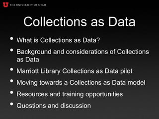 Collections as Data
• What is Collections as Data?
• Background and considerations of Collections
as Data
• Marriott Library Collections as Data pilot
• Moving towards a Collections as Data model
• Resources and training opportunities
• Questions and discussion
 