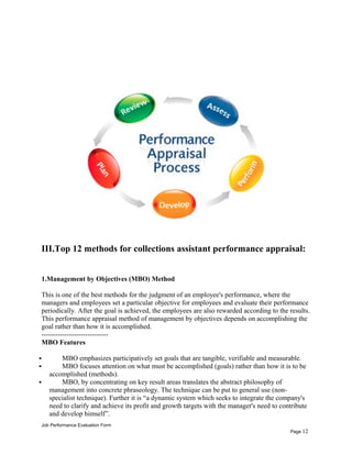 III.Top 12 methods for collections assistant performance appraisal:
1.Management by Objectives (MBO) Method
This is one of the best methods for the judgment of an employee's performance, where the
managers and employees set a particular objective for employees and evaluate their performance
periodically. After the goal is achieved, the employees are also rewarded according to the results.
This performance appraisal method of management by objectives depends on accomplishing the
goal rather than how it is accomplished.
-----------------------------
MBO Features
 MBO emphasizes participatively set goals that are tangible, verifiable and measurable.
 MBO focuses attention on what must be accomplished (goals) rather than how it is to be
accomplished (methods).
 MBO, by concentrating on key result areas translates the abstract philosophy of
management into concrete phraseology. The technique can be put to general use (non-
specialist technique). Further it is “a dynamic system which seeks to integrate the company's
need to clarify and achieve its profit and growth targets with the manager's need to contribute
and develop himself”.
Job Performance Evaluation Form
Page 12
 