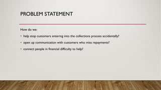 PROBLEM STATEMENT
How do we:
• help stop customers entering into the collections process accidentally?
• open up communication with customers who miss repayments?
• connect people in financial difficulty to help?
 