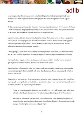 adlib
So far, so good. But things may get more complicated if you have to begin a competitive tender
process, which many organisations require for projects that have a budget that exceeds a given
amount.


By it’s very nature, creating a tender document does require a certain amount of re-invention of wheels
– both on the part of the prospective purchaser, in that functional and service level specifications need
to be written, and prospective suppliers, who have to respond to them.


My comment about tender documents is, if you have to use them, make sure you allow enough time
for the process to work properly. You’ll need sufficient time to create the documents, and suppliers
need to be given a realistic length of time to respond to them properly. You’ll also need time to
adequately evaluate and compare the responses.


I’m not going to say any more about tenders, because if you need to use them, the chances are there
will be a procurement department within your organisation who will guide and advise you on this.


Having selected a supplier, its time to discuss project implementation – in other words, see about
getting it all installed and working. This is where the fun really begins!


If you have data to be migrated to the new system, make sure you allow enough time and money to
complete this properly. I think it’s fairly safe to say that the success of most projects stands or falls on
the data conversion.


This is why we have evolved a three stage process, which I’m going to explain because I’ve found that
many people coming into this for the first time seem to think it is a trivial exercise. Far from it. It cannot
be rushed, and don’t let anyone tell you that it can.


        Firstly, we create a mapping document which outlines for every field of data in the old system,
        where it will end up in the new one. This is then discussed and signed off by the customer.


        Secondly, we transfer the data according to the rules defined in the mapping document, and
        provide it to the customer for checking as a test installation. This gives the opportunity to make
        changes if anything has not worked out quite right.



                                                      10
 