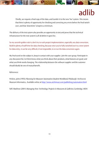 adlib
        Thirdly, we request a final copy of the data, and transfer it to the new ‘live’ system. This means
        that there is plenty of opportunity for checking and correcting any errors before the final switch
        over, and that ‘downtime’ is kept to a minimum.


The delivery of the test system also provides an opportunity to test and prove that the technical
infrastructure for the new system is all ok before it goes live.


So my seventh golden rule is; don’t try to rush project implementation, especially any data conversion.
Build in plenty of staff time for data checking, because once you’ve fully switched over to a new system
for data entry, it can be very difficult, if not impossible, to re-run the data conversion again.


My final word on the subject is, keep in contact with your supplier. Join the user group. Participate in
any discussion list. Let them know what you think about their products, what features are good, and
what you think needs changing. The relationship between the software supplier and the customer
should ideally be one of mutual benefit.


References:


Perkins, John.(1993) Planning for Museum Automation Student Workbook, Pittsburgh: Archives &
Museum Informatics,. Available online at http://www.archimuse.com/publishing/automation.html


Stiff, Matthew (2001) Managing New Technology Projects in Museums & Galleries, Cambridge, MDA




                                                      11
 