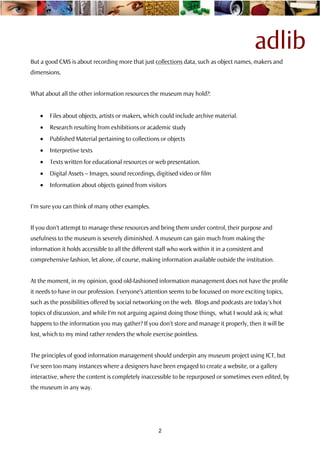 adlib
But a good CMS is about recording more that just collections data, such as object names, makers and
dimensions.


What about all the other information resources the museum may hold?:


    •   Files about objects, artists or makers, which could include archive material.
    •   Research resulting from exhibitions or academic study
    •   Published Material pertaining to collections or objects
    •   Interpretive texts
    •   Texts written for educational resources or web presentation.
    •   Digital Assets – Images, sound recordings, digitised video or film
    •   Information about objects gained from visitors


I’m sure you can think of many other examples.


If you don’t attempt to manage these resources and bring them under control, their purpose and
usefulness to the museum is severely diminished. A museum can gain much from making the
information it holds accessible to all the different staff who work within it in a consistent and
comprehensive fashion, let alone, of course, making information available outside the institution.


At the moment, in my opinion, good old-fashioned information management does not have the profile
it needs to have in our profession. Everyone’s attention seems to be focussed on more exciting topics,
such as the possibilities offered by social networking on the web. Blogs and podcasts are today’s hot
topics of discussion, and while I’m not arguing against doing those things, what I would ask is; what
happens to the information you may gather? If you don’t store and manage it properly, then it will be
lost, which to my mind rather renders the whole exercise pointless.


The principles of good information management should underpin any museum project using ICT, but
I’ve seen too many instances where a designers have been engaged to create a website, or a gallery
interactive, where the content is completely inaccessible to be repurposed or sometimes even edited, by
the museum in any way.




                                                     2
 