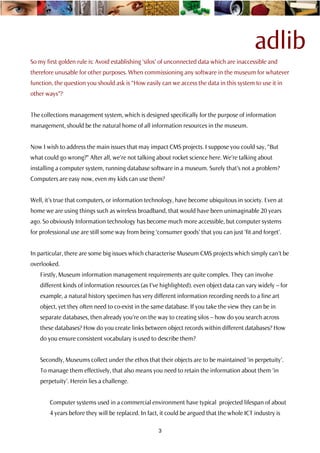 adlib
So my first golden rule is: Avoid establishing ‘silos’ of unconnected data which are inaccessible and
therefore unusable for other purposes. When commissioning any software in the museum for whatever
function, the question you should ask is “How easily can we access the data in this system to use it in
other ways”?


The collections management system, which is designed specifically for the purpose of information
management, should be the natural home of all information resources in the museum.


Now I wish to address the main issues that may impact CMS projects. I suppose you could say, “But
what could go wrong?” After all, we’re not talking about rocket science here. We’re talking about
installing a computer system, running database software in a museum. Surely that’s not a problem?
Computers are easy now, even my kids can use them?


Well, it’s true that computers, or information technology, have become ubiquitous in society. Even at
home we are using things such as wireless broadband, that would have been unimaginable 20 years
ago. So obviously Information technology has become much more accessible, but computer systems
for professional use are still some way from being ‘consumer goods’ that you can just ‘fit and forget’.


In particular, there are some big issues which characterise Museum CMS projects which simply can’t be
overlooked.
   Firstly, Museum information management requirements are quite complex. They can involve
   different kinds of information resources (as I’ve highlighted). even object data can vary widely – for
   example, a natural history specimen has very different information recording needs to a fine art
   object, yet they often need to co-exist in the same database. If you take the view they can be in
   separate databases, then already you’re on the way to creating silos – how do you search across
   these databases? How do you create links between object records within different databases? How
   do you ensure consistent vocabulary is used to describe them?


   Secondly, Museums collect under the ethos that their objects are to be maintained ‘in perpetuity’.
   To manage them effectively, that also means you need to retain the information about them ‘in
   perpetuity’. Herein lies a challenge.


       Computer systems used in a commercial environment have typical projected lifespan of about
       4 years before they will be replaced. In fact, it could be argued that the whole ICT industry is

                                                    3
 