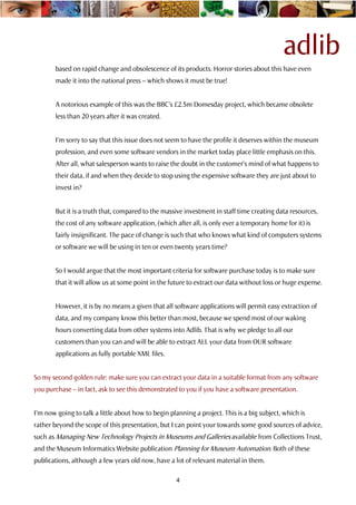 adlib
        based on rapid change and obsolescence of its products. Horror stories about this have even
        made it into the national press – which shows it must be true!


        A notorious example of this was the BBC’s £2.5m Domesday project, which became obsolete
        less than 20 years after it was created.


        I’m sorry to say that this issue does not seem to have the profile it deserves within the museum
        profession, and even some software vendors in the market today place little emphasis on this.
        After all, what salesperson wants to raise the doubt in the customer’s mind of what happens to
        their data, if and when they decide to stop using the expensive software they are just about to
        invest in?


        But it is a truth that, compared to the massive investment in staff time creating data resources,
        the cost of any software application, (which after all, is only ever a temporary home for it) is
        fairly insignificant. The pace of change is such that who knows what kind of computers systems
        or software we will be using in ten or even twenty years time?


        So I would argue that the most important criteria for software purchase today is to make sure
        that it will allow us at some point in the future to extract our data without loss or huge expense.


        However, it is by no means a given that all software applications will permit easy extraction of
        data, and my company know this better than most, because we spend most of our waking
        hours converting data from other systems into Adlib. That is why we pledge to all our
        customers than you can and will be able to extract ALL your data from OUR software
        applications as fully portable XML files.


So my second golden rule: make sure you can extract your data in a suitable format from any software
you purchase – in fact, ask to see this demonstrated to you if you have a software presentation.


I’m now going to talk a little about how to begin planning a project. This is a big subject, which is
rather beyond the scope of this presentation, but I can point your towards some good sources of advice,
such as Managing New Technology Projects in Museums and Galleries available from Collections Trust,
and the Museum Informatics Website publication Planning for Museum Automation. Both of these
publications, although a few years old now, have a lot of relevant material in them.

                                                     4
 