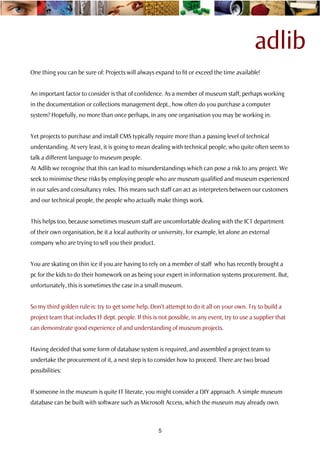 adlib
One thing you can be sure of: Projects will always expand to fit or exceed the time available!


An important factor to consider is that of confidence. As a member of museum staff, perhaps working
in the documentation or collections management dept., how often do you purchase a computer
system? Hopefully, no more than once perhaps, in any one organisation you may be working in.


Yet projects to purchase and install CMS typically require more than a passing level of technical
understanding. At very least, it is going to mean dealing with technical people, who quite often seem to
talk a different language to museum people.
At Adlib we recognise that this can lead to misunderstandings which can pose a risk to any project. We
seek to minimise these risks by employing people who are museum qualified and museum experienced
in our sales and consultancy roles. This means such staff can act as interpreters between our customers
and our technical people, the people who actually make things work.


This helps too, because sometimes museum staff are uncomfortable dealing with the ICT department
of their own organisation, be it a local authority or university, for example, let alone an external
company who are trying to sell you their product.


You are skating on thin ice if you are having to rely on a member of staff who has recently brought a
pc for the kids to do their homework on as being your expert in information systems procurement. But,
unfortunately, this is sometimes the case in a small museum.


So my third golden rule is: try to get some help. Don’t attempt to do it all on your own. Try to build a
project team that includes IT dept. people. If this is not possible, in any event, try to use a supplier that
can demonstrate good experience of and understanding of museum projects.


Having decided that some form of database system is required, and assembled a project team to
undertake the procurement of it, a next step is to consider how to proceed. There are two broad
possibilities:


If someone in the museum is quite IT literate, you might consider a DIY approach. A simple museum
database can be built with software such as Microsoft Access, which the museum may already own.



                                                      5
 