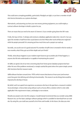 adlib
This could seem a tempting possibility, particularly if budgets are tight, or you have a member of staff
who fancies themselves as a systems developer.


Alternatively, and assuming you have your own money printing equipment, you could employ a
contract software developer to build a system for you.


There are issues that you need to be aware of, however, if you consider going down the DIY route.


Firstly, the issue of time. To design and construct a database application takes time. Lots of it. Can you
spare the member of staff from their usual duties to do this? What other work will become neglected
while the project proceeds? It is amazing just how much time such a project can soak up.


Secondly, can you be sure of a good outcome? If a member of staff’s time is invested in this for weeks or
even months, what if they get out of their depth and can’t finish?


Thirdly, what always happens is your resident expert leaves to go to another job. If that happens, is
anyone else left who understands or is capable of maintaining the system?


At Adlib, we spend a lot of our time converting data from home-grown database projects that have
either hit one of the problems mentioned, or simply reached the point where the system simply cannot
offer functions that the museum needs.


Adlib software has been around since 1970’s which means that dozens of man-years (and woman-
years) has gone into defining and refining its functionality. This means it can do things that would be
impractical to develop in-house.


My belief, and I can speak from experience as someone who has in the past been a museum’s resident
Access developer, is that at best using software such as Access offers a solution which is only really
applicable if the requirement is basic, and budget is non-existent.


Should your project come into this category, I would instead recommend that you consider using Adlib
Museum Lite, our free basic catalogue software package which is available for download from our web
site. By using this, you could save yourself a lot of time and trouble. In the future, the data you enter



                                                     6
 