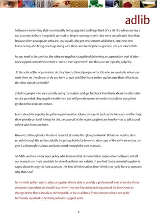 adlib
Software is something that is continually being upgraded and bugs fixed. It’s a bit like when you buy a
car, you need to have it regularly serviced to keep it running sweetly, but more complicated than that,
because when you update software, you usually also get new features added to it, but these new
features may also bring new bugs along with them, and so the process goes on, it is just a fact of life.


So you need to be sure that the software supplier is capable of delivering an appropriate level of after-
sales support, sometimes termed a ‘service level agreement’ and this you can typically judge by:


1) the scale of the organisation: do they have technical people in the UK who are available when you
need them on the phone, or do you have to wait until they have woken up, because their office is on
the other side of the world?


2) talk to people who are currently using the system, and get feedback from them about the after sales
service provided. Any supplier worth their salt will provide names of similar institutions using their
products that you can contact.


Learn about the supplier by gathering information. Obviously events such as the Museum and Heritage
show provide an ideal format for this, because all of the major suppliers are here for you to talk to and
collect sales literature from.


However, although sales literature is useful, it is only the ‘gloss paintwork’. What you need to do is
scratch through the surface, ideally by getting hold of a demonstration copy of the software so you can
give it a thorough trial run, and take a read through the user manuals.


At Adlib, we have a very open policy which means that demonstration copies of our software and all
our manuals are freely available for download from our website. If you find that a potential supplier is
cagey about letting you have access to this kind of information, then I think you really have to question
why that is so?


So my sixth golden rule is; select a supplier who is able to provide a professional level of service if you
encounter a problem, or should I say ‘when’. No-one likes to be waiting around for time-zones to
change before they can talk to the helpdesk, or for a call back from someone who is not really
technically qualified to be doing software support work.



                                                      9
 