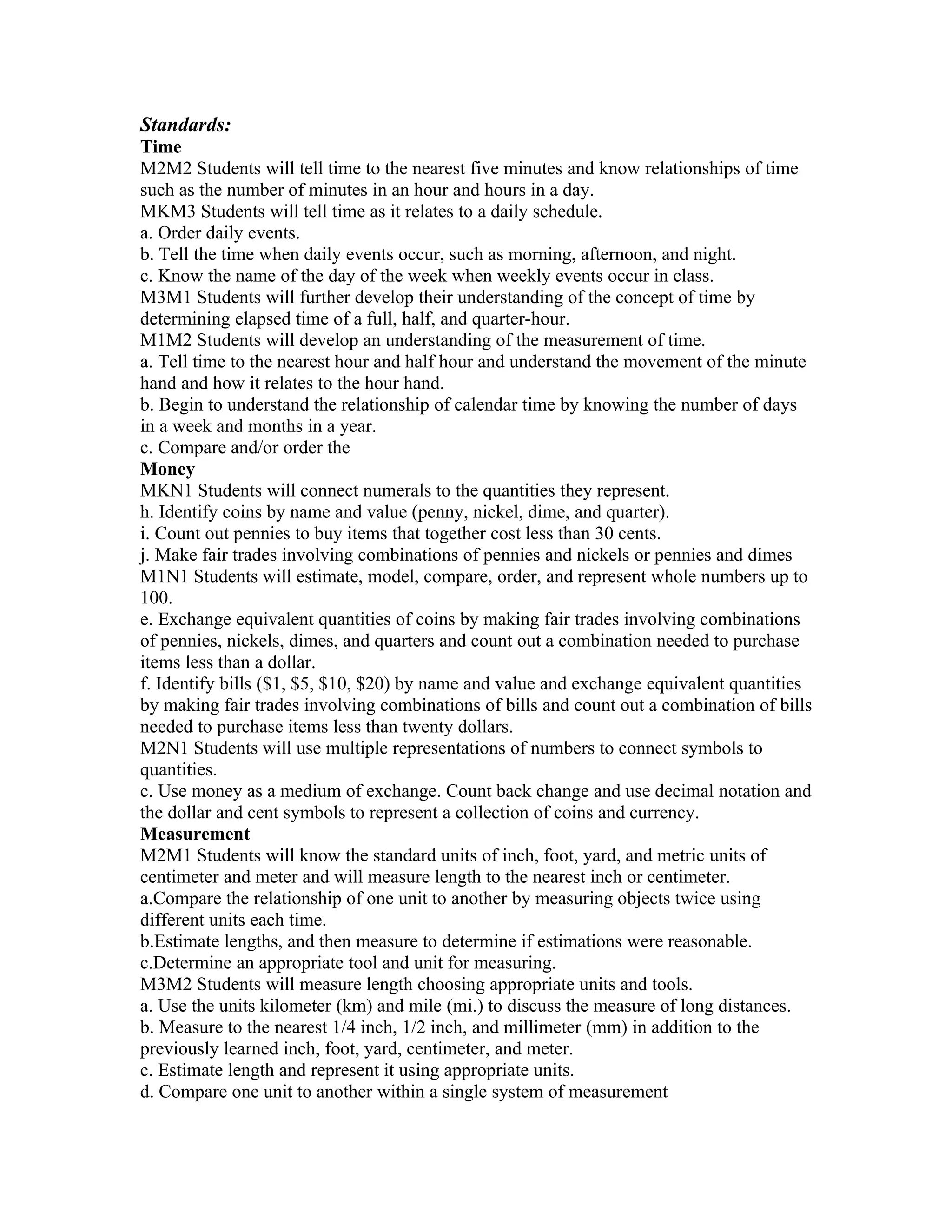 Standards:
Time
M2M2 Students will tell time to the nearest five minutes and know relationships of time
such as the number of minutes in an hour and hours in a day.
MKM3 Students will tell time as it relates to a daily schedule.
a. Order daily events.
b. Tell the time when daily events occur, such as morning, afternoon, and night.
c. Know the name of the day of the week when weekly events occur in class.
M3M1 Students will further develop their understanding of the concept of time by
determining elapsed time of a full, half, and quarter-hour.
M1M2 Students will develop an understanding of the measurement of time.
a. Tell time to the nearest hour and half hour and understand the movement of the minute
hand and how it relates to the hour hand.
b. Begin to understand the relationship of calendar time by knowing the number of days
in a week and months in a year.
c. Compare and/or order the
Money
MKN1 Students will connect numerals to the quantities they represent.
h. Identify coins by name and value (penny, nickel, dime, and quarter).
i. Count out pennies to buy items that together cost less than 30 cents.
j. Make fair trades involving combinations of pennies and nickels or pennies and dimes
M1N1 Students will estimate, model, compare, order, and represent whole numbers up to
100.
e. Exchange equivalent quantities of coins by making fair trades involving combinations
of pennies, nickels, dimes, and quarters and count out a combination needed to purchase
items less than a dollar.
f. Identify bills ($1, $5, $10, $20) by name and value and exchange equivalent quantities
by making fair trades involving combinations of bills and count out a combination of bills
needed to purchase items less than twenty dollars.
M2N1 Students will use multiple representations of numbers to connect symbols to
quantities.
c. Use money as a medium of exchange. Count back change and use decimal notation and
the dollar and cent symbols to represent a collection of coins and currency.
Measurement
M2M1 Students will know the standard units of inch, foot, yard, and metric units of
centimeter and meter and will measure length to the nearest inch or centimeter.
a.Compare the relationship of one unit to another by measuring objects twice using
different units each time.
b.Estimate lengths, and then measure to determine if estimations were reasonable.
c.Determine an appropriate tool and unit for measuring.
M3M2 Students will measure length choosing appropriate units and tools.
a. Use the units kilometer (km) and mile (mi.) to discuss the measure of long distances.
b. Measure to the nearest 1/4 inch, 1/2 inch, and millimeter (mm) in addition to the
previously learned inch, foot, yard, centimeter, and meter.
c. Estimate length and represent it using appropriate units.
d. Compare one unit to another within a single system of measurement
 