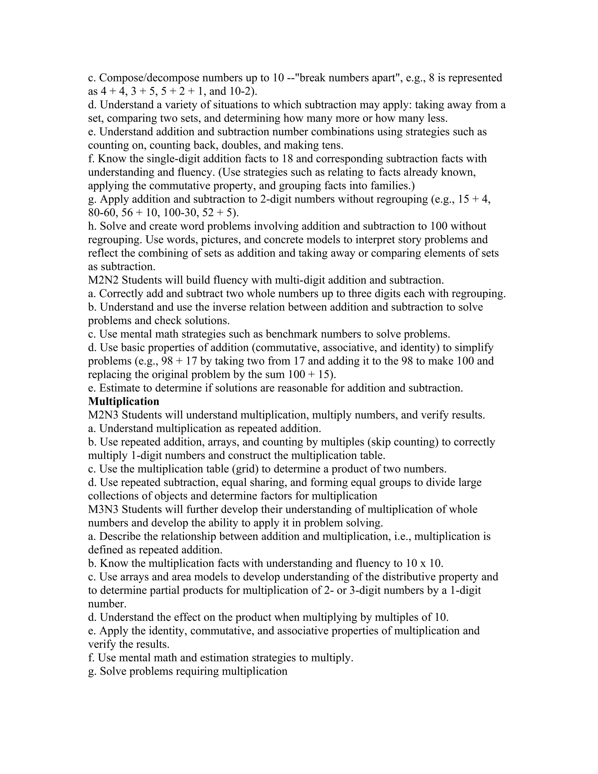 c. Compose/decompose numbers up to 10 --"break numbers apart", e.g., 8 is represented
as 4 + 4, 3 + 5, 5 + 2 + 1, and 10-2).
d. Understand a variety of situations to which subtraction may apply: taking away from a
set, comparing two sets, and determining how many more or how many less.
e. Understand addition and subtraction number combinations using strategies such as
counting on, counting back, doubles, and making tens.
f. Know the single-digit addition facts to 18 and corresponding subtraction facts with
understanding and fluency. (Use strategies such as relating to facts already known,
applying the commutative property, and grouping facts into families.)
g. Apply addition and subtraction to 2-digit numbers without regrouping (e.g., 15 + 4,
80-60, 56 + 10, 100-30, 52 + 5).
h. Solve and create word problems involving addition and subtraction to 100 without
regrouping. Use words, pictures, and concrete models to interpret story problems and
reflect the combining of sets as addition and taking away or comparing elements of sets
as subtraction.
M2N2 Students will build fluency with multi-digit addition and subtraction.
a. Correctly add and subtract two whole numbers up to three digits each with regrouping.
b. Understand and use the inverse relation between addition and subtraction to solve
problems and check solutions.
c. Use mental math strategies such as benchmark numbers to solve problems.
d. Use basic properties of addition (commutative, associative, and identity) to simplify
problems (e.g., 98 + 17 by taking two from 17 and adding it to the 98 to make 100 and
replacing the original problem by the sum 100 + 15).
e. Estimate to determine if solutions are reasonable for addition and subtraction.
Multiplication
M2N3 Students will understand multiplication, multiply numbers, and verify results.
a. Understand multiplication as repeated addition.
b. Use repeated addition, arrays, and counting by multiples (skip counting) to correctly
multiply 1-digit numbers and construct the multiplication table.
c. Use the multiplication table (grid) to determine a product of two numbers.
d. Use repeated subtraction, equal sharing, and forming equal groups to divide large
collections of objects and determine factors for multiplication
M3N3 Students will further develop their understanding of multiplication of whole
numbers and develop the ability to apply it in problem solving.
a. Describe the relationship between addition and multiplication, i.e., multiplication is
defined as repeated addition.
b. Know the multiplication facts with understanding and fluency to 10 x 10.
c. Use arrays and area models to develop understanding of the distributive property and
to determine partial products for multiplication of 2- or 3-digit numbers by a 1-digit
number.
d. Understand the effect on the product when multiplying by multiples of 10.
e. Apply the identity, commutative, and associative properties of multiplication and
verify the results.
f. Use mental math and estimation strategies to multiply.
g. Solve problems requiring multiplication
 