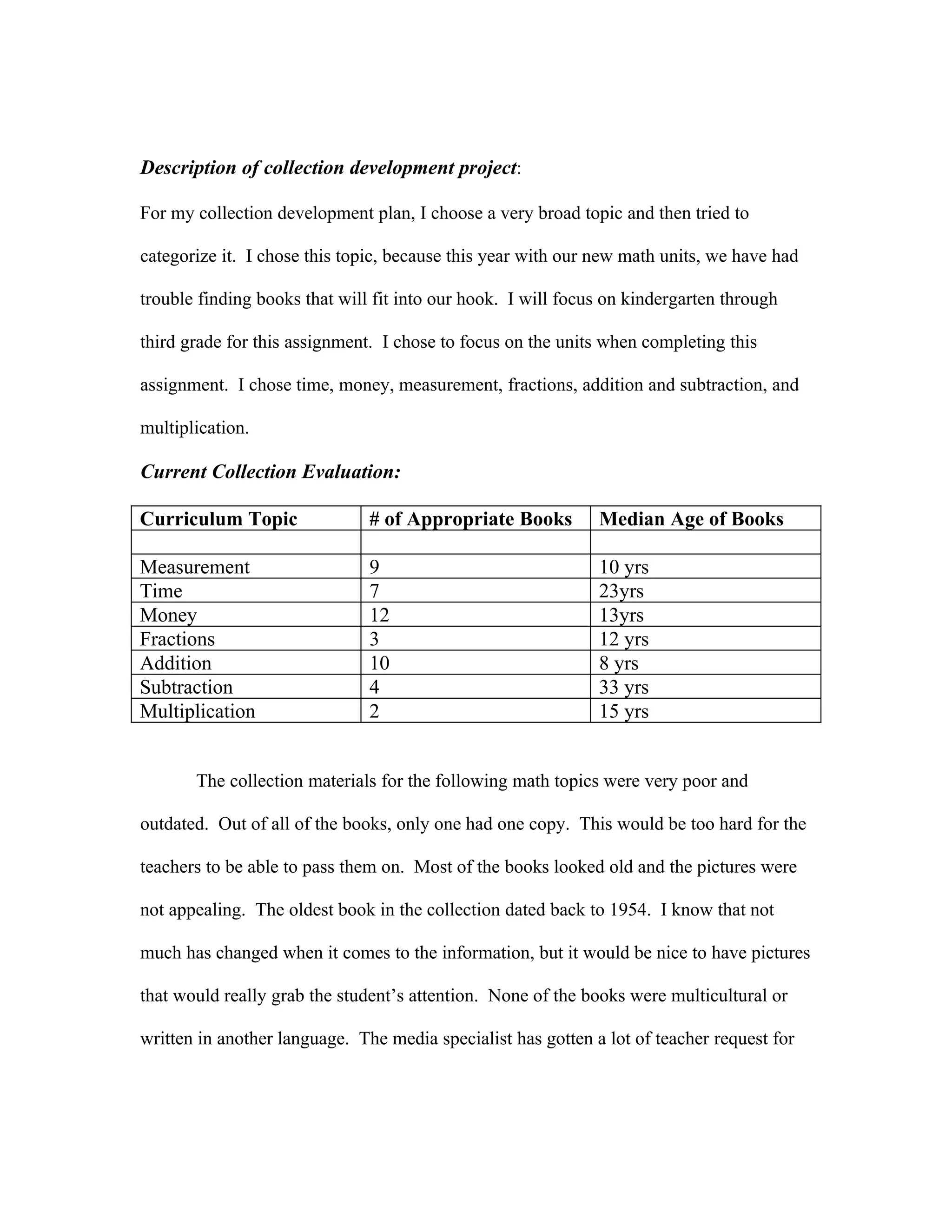 Description of collection development project:

For my collection development plan, I choose a very broad topic and then tried to

categorize it. I chose this topic, because this year with our new math units, we have had

trouble finding books that will fit into our hook. I will focus on kindergarten through

third grade for this assignment. I chose to focus on the units when completing this

assignment. I chose time, money, measurement, fractions, addition and subtraction, and

multiplication.

Current Collection Evaluation:

Curriculum Topic               # of Appropriate Books         Median Age of Books

Measurement                    9                              10 yrs
Time                           7                              23yrs
Money                          12                             13yrs
Fractions                      3                              12 yrs
Addition                       10                             8 yrs
Subtraction                    4                              33 yrs
Multiplication                 2                              15 yrs


       The collection materials for the following math topics were very poor and

outdated. Out of all of the books, only one had one copy. This would be too hard for the

teachers to be able to pass them on. Most of the books looked old and the pictures were

not appealing. The oldest book in the collection dated back to 1954. I know that not

much has changed when it comes to the information, but it would be nice to have pictures

that would really grab the student’s attention. None of the books were multicultural or

written in another language. The media specialist has gotten a lot of teacher request for
 