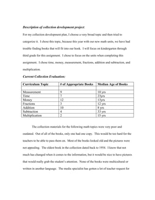 Description of collection development project:

For my collection development plan, I choose a very broad topic and then tried to

categorize it. I chose this topic, because this year with our new math units, we have had

trouble finding books that will fit into our hook. I will focus on kindergarten through

third grade for this assignment. I chose to focus on the units when completing this

assignment. I chose time, money, measurement, fractions, addition and subtraction, and

multiplication.

Current Collection Evaluation:

Curriculum Topic               # of Appropriate Books         Median Age of Books

Measurement                    9                              10 yrs
Time                           7                              23yrs
Money                          12                             13yrs
Fractions                      3                              12 yrs
Addition                       10                             8 yrs
Subtraction                    4                              33 yrs
Multiplication                 2                              15 yrs


       The collection materials for the following math topics were very poor and

outdated. Out of all of the books, only one had one copy. This would be too hard for the

teachers to be able to pass them on. Most of the books looked old and the pictures were

not appealing. The oldest book in the collection dated back to 1954. I know that not

much has changed when it comes to the information, but it would be nice to have pictures

that would really grab the student’s attention. None of the books were multicultural or

written in another language. The media specialist has gotten a lot of teacher request for
 