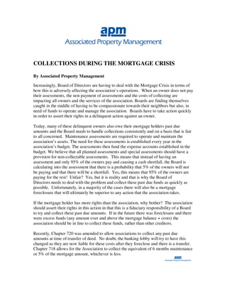 COLLECTIONS DURING THE MORTGAGE CRISIS

By Associated Property Management

Increasingly, Board of Directors are having to deal with the Mortgage Crisis in terms of
how this is adversely affecting the association’s operations. When an owner does not pay
their assessments, the non payment of assessments and the costs of collecting are
impacting all owners and the services of the association. Boards are finding themselves
caught in the middle of having to be compassionate towards their neighbors but also, in
need of funds to operate and manage the association. Boards have to take action quickly
in order to assert their rights in a delinquent action against an owner.

Today, many of these delinquent owners also owe their mortgage holders past due
amounts and the Board needs to handle collections consistently and on a basis that is fair
to all concerned. Maintenance assessments are required to operate and maintain the
association’s assets. The need for these assessments is established every year in the
association’s budget. The assessments then fund the expense accounts established in the
budget. We believe that all planned assessments and special assessments should have a
provision for non-collectable assessments. This means that instead of having an
assessment and only 95% of the owners pay and causing a cash shortfall, the Board is
calculating into the assessment that there is a probability that 5% of the owners will not
be paying and that there will be a shortfall. Yes, this means that 95% of the owners are
paying for the rest! Unfair? Yes, but it is reality and that is why the Board of
Directors needs to deal with the problem and collect these past due funds as quickly as
possible. Unfortunately, in a majority of the cases there will also be a mortgage
foreclosure that will ultimately be superior to any action that the association takes.

If the mortgage holder has more rights than the association, why bother? The association
should assert their rights in this action in that this is a fiduciary responsibility of a Board
to try and collect these past due amounts. If in the future there was foreclosure and there
were excess funds (any amount over and above the mortgage balance + costs) the
association should be in line to collect these funds, rather than other creditors.

Recently, Chapter 720 was amended to allow associations to collect any past due
amounts at time of transfer of deed. No doubt, the banking lobby will try to have this
changed as they are now liable for these costs after they foreclose and there is a transfer.
Chapter 718 allows for the Association to collect the equivalent of 6 months maintenance
or 5% of the mortgage amount, whichever is less.
 