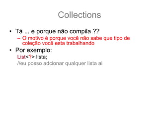 Collections
• Tá ... e porque não compila ??
  – O motivo é porque você não sabe que tipo de
    coleção você esta trabalhando
• Por exemplo:
  List<?> lista;
  //eu posso adcionar qualquer lista ai
  lista = new ArrayList<String>();
  lista = new ArrayList<Integer>();
  lista = new ArrayList<Thread>();
• Então quando você só sabe da list
• /
 