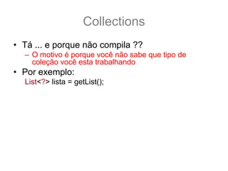 Collections
• Tá ... e porque não compila ??
  – O motivo é porque você não sabe que tipo de
    coleção você esta trabalhando
• Por exemplo:
  List<?> lista = getList();
• Você não poderá saber o que essa lista aceita:
  lista.add(“Texto”); //e se for uma lista de Thread ?
• Porem você pode usar os métodos não tipados
  lista.contains(“Texto”);
  lista.remove(33);
  lista.size();
 