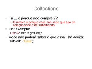 Collections
• Tá ... e porque não compila ??
  – O motivo é porque você não sabe que tipo de
    coleção você esta trabalhando
• Por exemplo:
  List<?> lista = getList();
• Você não poderá saber o que essa lista aceita:
  lista.add(“Texto”); //e se for uma lista de Thread ?
• Porem você pode usar os métodos não tipados
  lista.contains(“Texto”);
  lista.remove(33);
  lista.size();
 