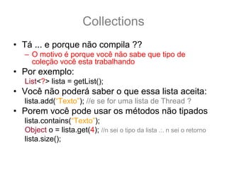 Collections
• Tá ... e porque não compila ??
  – O motivo é porque você não sabe que tipo de
    coleção você esta trabalhando
• Por exemplo:
  List<?> lista = getList();
• Você não poderá saber o que essa lista aceita:
  lista.add(“Texto”); //e se for uma lista de Thread ?
• Porem você pode usar os métodos não tipados
  lista.contains(“Texto”);
  Object o = lista.get(4); //n sei o tipo da lista .:. n sei o retorno
  lista.size();
 