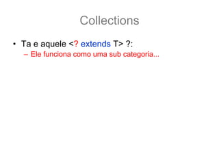 Collections
• Ta e aquele <? extends T> ?:
  – Ele funciona como uma sub categoria... por exemplo:
  ArrayList<Number> numbers = new ArrayList<Number>();
• O método addAll nesse caso fica
  boolean addAll(Collection<? extends Number> c);
• E assim é possivel adcionar a numbers qualquer
  coleção tipado como Number ou por de suas
  subclasse.
  ArrayList<Integer> integers = new ArrayList<Integer>();
  integers.add(12); integers.add(15);
  numbers.addAll(integers); //pois os inteiros também são Number
 