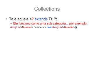 Collections
• Ta e aquele <? extends T> ?:
  – Ele funciona como uma sub categoria... por exemplo:
  ArrayList<Number> numbers = new ArrayList<Number>();
• O método addAll nesse caso fica
  boolean addAll(Collection<? extends Number> c);
• E assim é possivel adcionar a numbers qualquer
  coleção tipado como Number ou por de suas
  subclasse.
  ArrayList<Integer> integers = new ArrayList<Integer>();
  integers.add(12); integers.add(15);
  numbers.addAll(integers); //pois os inteiros também são Number
 