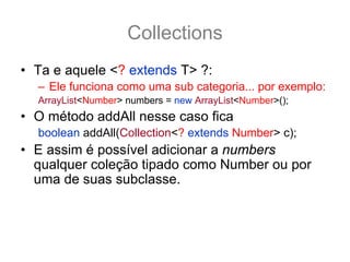 Collections
• Ta e aquele <? extends T> ?:
  – Ele funciona como uma sub categoria... por exemplo:
  ArrayList<Number> numbers = new ArrayList<Number>();
• O método addAll nesse caso fica
  boolean addAll(Collection<? extends Number> c);
• E assim é possível adicionar a numbers
  qualquer coleção tipado como Number ou por
  uma de suas subclasse.
  ArrayList<Integer> integers = new ArrayList<Integer>();
  integers.add(12); integers.add(15);
  numbers.addAll(integers); //pois os inteiros também são Number
 