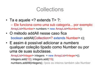 Collections
• Ta e aquele <? extends T> ?:
  – Ele funciona como uma sub categoria... por exemplo:
  ArrayList<Number> numbers = new ArrayList<Number>();
• O método addAll nesse caso fica
  boolean addAll(Collection<? extends Number> c);
• E assim é possível adicionar a numbers
  qualquer coleção tipado como Number ou por
  uma de suas subclasse.
  ArrayList<Integer> integers = new ArrayList<Integer>();
  integers.add(12); integers.add(15);
  numbers.addAll(integers); //pois os inteiros também são Number
 